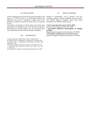 Final Report- RotCFD
VII. CONCLUSIONS
All the modeling processes and all previous procedure to the
usage of a CFD tool have to be performed carefully and
inspected over and over. Sometimes a simple error in the
geometry can delay the project too much time if not detected
on time.
The Project consummation will take place once all the rotor
specification are changed for the same than the Outwash &
Downwash ones and the analyses are run; having all these
same specifications, both results are directly comparable.
VIII. REFERENCIAS
[1] Sukra Helitek, Inc. “RotCFD Solver Theory” February 5 2013.
[2] Anderson John Jr. “Fundamentals of Aerodynamics” 5th Edition 2011.
[3] Anderson John Jr. “Computational Fluid Dynamics The basics With
Applications” 1995.
[4] Guntupalli Kanchan “Development, validation and verification of the
Momentum Source Model for discrete rotor blades” owa State
University 2011.
[5] Smith Robert D. “Heliport/Vertiport Design Deliberations 1997-2000.
IX. ROJECT MEMBERS
William G. Warmbrodt1
, Carl R. Russell1
, José Luis
Arciniega Jiménez2
, Zulema Guadalupe García Lozano2
,
Erik Alberto Márquez Angeles2
, Eliud Israel Meza
Escamilla3
, José Alberto Ramírez Juarez2
1
NASA Ames Research Center (NASA ARC).
Rotorcraft Aeromechanics Brach, ZIP. 94035.
2
Universidad Politécnica Metropolitana de Hidalgo
(UPMH).
Departamento de Ingeniería en Aeronáutica, CP. 42040.
3
Universidad Autónoma de Nuevo León (UANL).
Facultad de Ingeniería Mecánica y Eléctrica, CP. 66450.
 