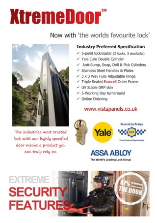 Now with ‘the worlds favourite lock’
The industries most trusted
lock with our highly specified
door means a product you
can truly rely on.
Industry Preferred Specification
 5-point lockmaster (2 hooks, 3 deadbolts)
 Yale Euro Double Cylinder
 Anti-Bump, Snap, Drill & Pick Cylinders
 Stainless Steel Handles & Plates
 3 x 3 Way Fully Adjustable Hinge
 Triple Sealed Eurocell Outer Frame
 UV Stable GRP skin
 5-Working Day turnaround
 Online Ordering
www.vistapanels.co.uk
 