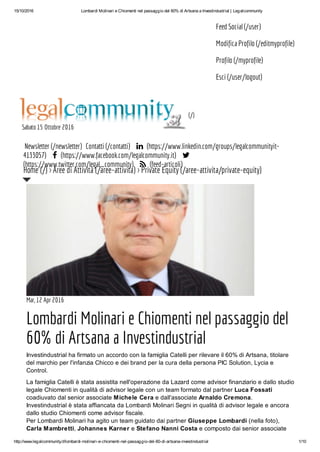 15/10/2016 Lombardi Molinari e Chiomenti nel passaggio del 60% di Artsana a Investindustrial | Legalcommunity
http://www.legalcommunity.it/lombardi-molinari-e-chiomenti-nel-passaggio-del-60-di-artsana-investindustrial 1/10
Feed Social (/user)
Modifica Profilo (/editmyprofile)
Profilo (/myprofile)
Esci (/user/logout)
(/)
Sabato 15 Ottobre 2016
Newsletter (/newsletter) Contatti (/contatti)  (https://www.linkedin.com/groups/legalcommunityit-
4133057)  (https://www.facebook.com/legalcommunity.it) 
(https://www.twitter.com/legal_community)  (feed-articoli)
Mar, 12 Apr 2016
Lombardi Molinari e Chiomenti nel passaggio del
60% di Artsana a Investindustrial
Investindustrial ha firmato un accordo con la famiglia Catelli per rilevare il 60% di Artsana, titolare
del marchio per l'infanzia Chicco e dei brand per la cura della persona PIC Solution, Lycia e
Control.
La famiglia Catelli è stata assistita nell'operazione da Lazard come advisor finanziario e dallo studio
legale Chiomenti in qualità di advisor legale con un team formato dal partner Luca Fossati
coadiuvato dal senior associate Michele Cera e dall'associate Arnaldo Cremona.
Investindustrial è stata affiancata da Lombardi Molinari Segni in qualità di advisor legale e ancora
dallo studio Chiomenti come advisor fiscale.
Per Lombardi Molinari ha agito un team guidato dai partner Giuseppe Lombardi (nella foto),
Carla Mambretti, Johannes Karner e Stefano Nanni Costa e composto dai senior associate
Home (/) > Aree di Attività (/aree-attivita) > Private Equity (/aree-attivita/private-equity)
 