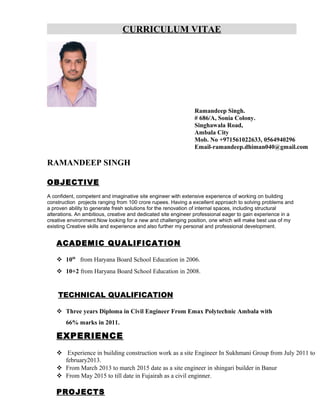 CURRICULUM VITAE
Ramandeep Singh.
# 686/A, Sonia Colony.
Singhawala Road,
Ambala City
Mob. No +971561022633, 0564940296
Email-ramandeep.dhiman040@gmail.com
RAMANDEEP SINGH
OBJECTIVE
A confident, competent and imaginative site engineer with extensive experience of working on building
construction projects ranging from 100 crore rupees. Having a excellent approach to solving problems and
a proven ability to generate fresh solutions for the renovation of internal spaces, including structural
alterations. An ambitious, creative and dedicated site engineer professional eager to gain experience in a
creative environment.Now looking for a new and challenging position, one which will make best use of my
existing Creative skills and experience and also further my personal and professional development.
ACADEMIC QUALIFICATION
 10th
from Haryana Board School Education in 2006.
 10+2 from Haryana Board School Education in 2008.
TECHNICAL QUALIFICATION
 Three years Diploma in Civil Engineer From Emax Polytechnic Ambala with
66% marks in 2011.
EXPERIENCE
 Experience in building construction work as a site Engineer In Sukhmani Group from July 2011 to
february2013.
 From March 2013 to march 2015 date as a site engineer in shingari builder in Banur
 From May 2015 to till date in Fujairah as a civil enginner.
PROJECTS
 
