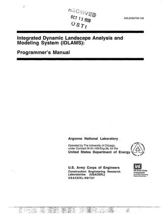 .’
ANUESD/TM-146
Integrated Dynamic Landscape Analysis and
Modeling System (IDLAMS):
Programmer’s Manual
Argonne National Laboratory
#c+ut
Operated by The University of Chicago,
A
8 %$
under Contract W-31-109-Eng-38, for the
!0:
United States Department of Energy z
 ~,!#
U.S. Army Corps of Engineers mI14*:Construction Engineering Research
usArmy corps
Laboratories (USACERL)
of Engineers
c4MtWCbOh EnglneeA~
Reswch Lakwakd+s
USACERL-98/127
 