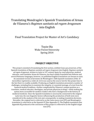 Translating Mondragón’s Spanish Translation of Arnau
de Vilanova’s Regimen sanitatis ad regem Aragonum
into English
Final Translation Project for Master of Art’s Candidacy
Toyin Ola
Wake Forest University
Spring 2014
PROJECT OBJECTIVE
This project consisted of translating the first section, entitled Cosas que preservan, of the
Spanish translation of Regimen sanitatis ad regem Aragonum into English. Regimen sanitatis
ad regem Aragonum, written in Latin in 14th century Spain by court physician, medical
educator, and translator Arnau de Vilanova, has been widely translated into Hebrew and
several Romance languages; however, no published English translations are known to exist.
An annotated version of Jeronimo de Mondragón’s 1606 Spanish translation (Title: El
maravilloso regimiento y orden de vivir) was used as the source text for this project due to
the fact that it is readily available. Producing an English translation presented a number of
challenges, including how to maintain the integrity, or essential message, of a text from the
humoral medical tradition—further complicated by Vilanova’s unique position as a
translator, medical educator, theologian, and private physician to kings—while making the
syntax more accessible for modern readers who have a background in the history of
medieval medicine. Since the Spanish translation is necessarily connected to the original
Latin text, the non-linguistic factors influencing the production of both texts were
considered in the analysis of the text and, consequently, in making translation decisions.
Hereafter, the original text is referred to as the Latin source text (ST) and Mondragón’s
translation is referred to as the Spanish ST [See Appendix C]. The English translation [See
Appendix B] produced at the conclusion of this project is referred to as the English target
text (TT).
 