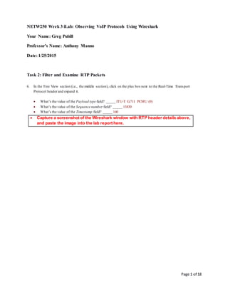 Page 1 of 18
NETW250 Week 3 iLab: Observing VoIP Protocols Using Wireshark
Your Name: Greg Pubill
Professor’s Name: Anthony Manno
Date: 1/25/2015
Task 2: Filter and Examine RTP Packets
6. In the Tree View section (i.e., the middle section), click on the plus box next to the Real-Time Transport
Protocol headerand expand it.
 What’s the value of the Payload type field? _____ ITU-T G.711 PCMU (0)
 What’s the value of the Sequence number field? _____ 13830
 What’s the value of the Timestamp field? _____ 160
 Capture a screenshot of the Wireshark window with RTP header details above,
and paste the image into the lab report here.
 