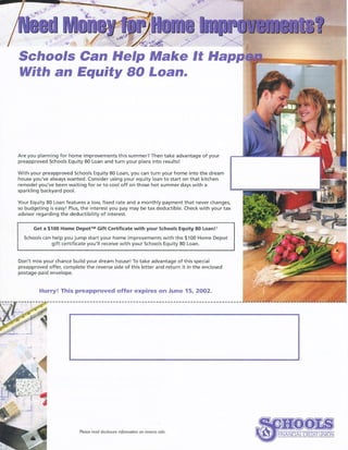 Schoofs Can Help Make It llap
With an Equity 80 Loan.
Are you planning for home improvements this summer? Then take advantage ofyour
preapproved Schools Equity a0 Loan and turn your plans into resultsl
with your preapproved Schools Equity 80 Loan, you can turn your home into the dream
house you've alwayr wanted. Consid€r using your equity loan to start on that kitchen
remodelyou've been waiting {or orto cool off on those hot summer dayswith a
sparklinq ba(kyard pool.
Your Equity 80 Loan features a low. fixed rate and a monthly paymentthat never(hanges.
so budgeting is easyl Plut the interest you pay may be tax dedudible. Check with yourtax
advisor regarding the dedudibility of interest.
Get a 1100 Home Depotr* Gift certificate with your s<hools Equity 80 toanll
School, can help you jump rtart your home improvements with the $100 Home Depot
gift (ertifi.ate you'll receive with your Schook Equity 80 Loan.
Don t missyour.hance build your dream house! To take advantage ofthis special
preapproved offer, .omplete the reverse side of this letter and return it in the en(losed
postage-paid envelope.
Hurry! This preapproved offer expires on June 15, 2OO2.
Pleose ftdd dis.ldsure ihfotnorian an ftvets. std.
 