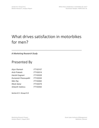Section # 3, Group # 13, What drives satisfaction in motorbikes for men?
Market Research | Analysis Report Passionate Pandyas. PGPM 2015-16
Marketing Research Project, Great Lakes Institute of Management,
Analysis Report | August 2015 Manamai, Chennai.
What drives satisfaction in motorbikes
for men?
_______________________________________________________________________________
A Marketing Research Study
Presented By
Arjun Ramesh FT163107
Arsh Prakash FT163014
Harshil Gagnani FT163028
Kumaresh Passoupathi FT163044
Nitin Raj FT163062
Ritvik Sahai FT163079
Srikanth Vadrevu FT163093
Section # 3 : Group # 13
 