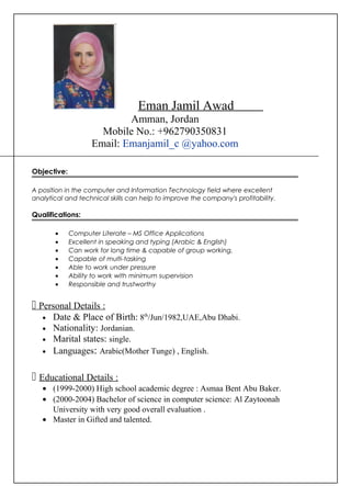 Eman Jamil Awad
Amman, Jordan
Mobile No.: +962790350831
Email: Emanjamil_c @yahoo.com
Objective:
A position in the computer and Information Technology field where excellent
analytical and technical skills can help to improve the company's profitability.
Qualifications:
• Computer Literate – MS Office Applications
• Excellent in speaking and typing (Arabic & English)
• Can work for long time & capable of group working.
• Capable of multi-tasking
• Able to work under pressure
• Ability to work with minimum supervision
• Responsible and trustworthy
 Personal Details :
• Date & Place of Birth: 8th
/Jun/1982,UAE,Abu Dhabi.
• Nationality: Jordanian.
• Marital states: single.
• Languages: Arabic(Mother Tunge) , English.
 Educational Details :
• (1999-2000) High school academic degree : Asmaa Bent Abu Baker.
• (2000-2004) Bachelor of science in computer science: Al Zaytoonah
University with very good overall evaluation .
• Master in Gifted and talented.
 