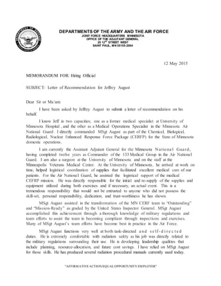 "AFFIRMATIVEACTION/EQUALOPPORTUNITY EMPLOYER"
9520
DEPARTMENTS OF THE ARMY AND THE AIR FORCE
JOINT FORCE HEADQUARTERS MINNESOTA
OFFICE OF THE ADJUTANT GENERAL
20 12TH
STREET WEST
SAINT PAUL, MN 55155-2004
12 May 2015
MEMORANDUM FOR: Hiring Official
SUBJECT: Letter of Recommendation for Jeffrey August
Dear Sir or Ma'am:
I have been asked by Jeffrey August to submit a letter of recommendation on his
behalf.
I know Jeff in two capacities; one as a former medical specialist at University of
Minnesota Hospital , and the other as a Medical Operations Specialist in the Minnesota Air
National Guard. I directly commanded MSgt August as part of the Chemical, Biological,
Radiological, Nuclear Enhanced Response Force Package (CERFP) for the State of Minnesota
domestic operations.
I am currently the Assistant Adjutant General for the Minnesota N ationa l Guard,
having completed twelve years as Commander of the 133 Medical Group in the Air National
Guard. I am also a surgeon at the University of Minnesota and on the staff at the
Minneapolis Veterans Medical Center. At the University of Minnesota, he arrived at work on
time, helped logistical coordination of supplies that facilitated excellent medical care of our
patients. For the Air National Guard, he assisted the logistical support of the medical
CEFRP mission. He was directly responsible for the initial and re-supply of the supplies and
equipment utilized during both exercises and if necessary, an actual event. This is a
tremendous responsibility that would not be entrusted to anyone who did not possess the
skill-set, personal responsibility, dedication, and trust-worthiness he has shown.
MSgt August assisted in the transformation of the MN CERF team to “Outstanding”
and “Mission-Ready” as graded by the United States Inspector General. MSgt August
accomplished this achievement through a thorough knowledge of military regulations and
team efforts to assist the team in becoming compliant through inspections and exercises.
Many of MSgt August’s team efforts have become best in practice in the Air Force.
MSgt August functions very well at both task-directed a nd s e lf- d i r e c t e d
duties. He is extremely comfortable with radiation safety as his job was directly related to
the military regulations surrounding their use. He is developing leadership qualities that
include planning, resource-allocation, and future cost savings. I have relied on MSgt August
for those skills. He has produced several radiation procedural manuals currently used today.
 