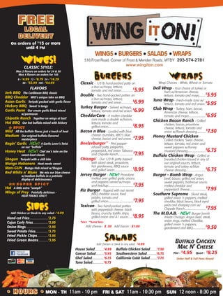 516 Frost Road, Corner of Frost & Meriden Roads, WTBY 203-574-2781
www.wingiton.com
WINGS!WINGS!WINGS!
CLASSIC STYLE:
Max 2 flavors on orders for 24 & 50
Max 4 flavors on orders for 100
6 - $
4.99 12 - $
8.79 24 - $
16.29
50 - $
32.99 100 - $
64.99
FLAVORS
Jerk BBQ - The Caribbean BBQ classic
BBQ Cheddar - WIO’s unique take on BBQ
Asian Garlic - Teriyaki packed with garlic flavor
Hickory BBQ - Sweet ‘n tangy
Garlic Parm - Our cream garlic blend mixed
w/parmesan
Chipotle Ranch - Together on wings at last!
Hot BBQ - Our hot buffalo mixed with hickory
# S P I C Y# S P I C Y
Mild - All the buffalo flavor, just a touch of heat
Medium - Our original buffalo-flavored
masterpiece
Ragin’ Garlic - NEW! A Garlic Lover’s TwistNEW!
on our “buffalo”
Honey Heat - NEW! Chef Joe’s take on theNEW!
sweet-heat classic
Shogun - Teriyaki with a chili bite
Mango Habanero - Heat meets sweet
Man-GUN - Mango Hab mixed w/Shogun
Red White n’ Blues - We mix our blue cheese
w/medium buffalo in a patriotic
display of deliciousness
# # S U P E R S P I C Y# # S U P E R S P I C Y
Hot - A little extra “oomph”
Wings of Prey - Painfully delicious -
HEAT FREAKS ONLY!
BONELESS WINGS:
FULL size tenderloins breaded in our secret recipe
Max 2 flavors on orders of 10 & 20
5 - $6.25 10 - $12.25 20 - $23.79
Tossed in any of our classic flavors
BURGERSBURGERSBURGERS
Classic - 1/3 lb hand-packed patty on
a bun w/mayo, lettuce,
tomato and red onion.................
$
5.95
Double - Two hand-packed patties on
a bun w/mayo, lettuce,
tomato and red onion.................
$
6.99
Turkey Burger - Served w/mayo,
lettuce, tomato and red onion.
$
6.99
CheddarCore - A molten cheddar
core inside a double w/bacon,
lettuce, tomato and
grilled onion.....................................
$
8.95
Bacon n Blue - Loaded with blue
cheese crumbles, WIO’s blue
cheese, bacon and red onion...
$
7.95
Beelzeburger**
- Red pepper-
infused patty, jalapeños,
pepperjack, red onion Tabasco
and Chipotle Ranch.......................
$
7.95
Chicago*
- Our 1/3 lb patty topped
with sliced steak, provolone,
hot giardeniera, BBQ sauce
and grilled onion............................
$
8.95
Jersey Burger - NEW! ProvoloneNEW!
melted over grilled garlic onions
and peppers served w/mayo
and ketchup.....................................
$
7.95
Riz Burger - Topped with our secret
BBQ cheddar sauce, fried
pickles, tomato and
grilled onion.....................................
$
7.95
Texican - Two hand-packed patties
with pepperjack cheese, black
beans, crunchy tortilla strips,
grilled onion and A1 sauce.......
$
8.95
*SPICY **SUPER SPICY
Add cheese - $ .50 Add bacon - $1.00
wrapSwrapSwrapS
Wrap Choices - White, Wheat or Tomato
Deli Wrap - Your choice of turkey or
ham w/American cheese,
lettuce, tomato and mayo..........
$
5.95
Tuna Wrap - Fresh-made tuna w/
lettuce, tomato and red onion.
$
5.95
Club Wrap - Turkey, ham, bacon,
American cheese, lettuce,
tomato and mayo.........................
$
6.95
Chicken Bacon Ranch - Grilled
chicken, bacon, provolone
cheese, lettuce, tomato and
onion w/Ranch dressing.............
$
7.50
Honey Mustard Chicken -
Grilled chicken, Swiss cheese,
lettuce, tomato, red onion and
sweet peppers w/honey
mustard dressing...........................
$
6.75
Buffalo Chicken Wrap - Grilled or
breaded chicken tossed in any of
our original sauces, lettuce,
tomato and celery w/blue
cheese dressing.............................
$
6.75
Burger - Bomb Wrap - Angus
beef, bacon, grilled red onion,
sweet peppers, barbecue sauce,
melted cheddar and
pepperjack cheese.........................
$
7.95
Southern Supreme - Sliced steak,
grilled onion ‘n peppers, melted
cheddar, black beans, black eyed
peas and shoepeg corn w/
Chipotle Ranch................................
$
7.95
The M.O.A.B. - NEW! Burger bombNEW!
meets Chicago: Angus beef, steak,
onion rings, melted Cheddar,
grilled onion ‘n peppers,
giardeniera and BBQ...................
$
9.50
SALADSSALADSSALADS
Add Chicken or Steak to any salad - $
4.99
House Salad.............$
4.99 Buffalo Chicken Salad..........$
7.50
Caesar Salad............$
5.95 Southwestern Salad..............$
6.75
Chef Salad.................$
6.75 California Cobb Salad..........$
7.75
Tuna Salad.................$
6.75
SideSSideSSideS
Add Chicken or Steak to any salad - $
4.99
Hand-cut Fries............................$
2.75
Cajun Curly Fries.......................$
2.95
Onion Rings.................................$
2.95
Sweet Potato Fries...................$
3.75
Fried Pickle Chips................$
3.95
Fried Green Beans...............$
3.95
FREEFREEFREE
LOCALLOCALLOCAL
DELIVERYDELIVERYDELIVERY
on orders of $
15 or more
until 4 PM
BUFFALO CHICKEN
MAC N’ CHEESE
Pint -
$
4.95 Quart -
$
8.25
Order Half & Full Pans Ahead!
• HOURS • MON - TH FRI & SAT SUN• HOURS • MON - TH 11am - 10 pm FRI & SAT 11am - 10:30 pm SUN 12 noon - 8:30 pm• HOURS •
 