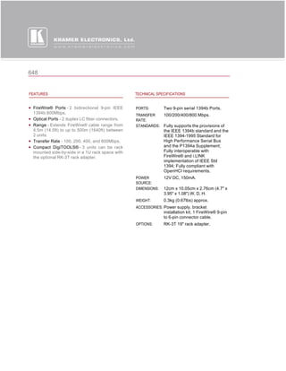 648


FEATURES                                         TECHNICAL SPECIFICATIONS


 FireWire® Ports - 2 bidirectional 9-pin IEEE    PORTS:        Two 9-pin serial 1394b Ports.
 1394b 800Mbps.
                                                 TRANSFER   100/200/400/800 Mbps.
 Optical Ports - 2 duplex LC fiber connectors.   RATE:
 Range - Extends FireWire® cable range from      STANDARDS: Fully supports the provisions of
 4.5m (14.5ft) to up to 500m (1640ft) between                  the IEEE 1394b standard and the
 2 units.                                                      IEEE 1394-1995 Standard for
 Transfer Rate - 100, 200, 400, and 800Mbps.                   High Performance Serial Bus
 Compact DigiTOOLS® - 3 units can be rack                      and the P1394a Supplement;
 mounted side-by-side in a 1U rack space with                  Fully interoperable with
 the optional RK-3T rack adapter.                              FireWire® and i.LINK
                                                               implementation of IEEE Std
                                                               1394; Fully compliant with
                                                               OpenHCI requirements.
                                                 POWER         12V DC, 150mA.
                                                 SOURCE:
                                                 DIMENSIONS:   12cm x 10.05cm x 2.76cm (4.7" x
                                                               3.95" x 1.08") W, D, H.
                                                 WEIGHT:       0.3kg (0.67lbs) approx.
                                                 ACCESSORIES: Power supply, bracket
                                                               installation kit, 1 FireWire® 9-pin
                                                               to 6-pin connector cable.
                                                 OPTIONS:      RK-3T 19" rack adapter.
 