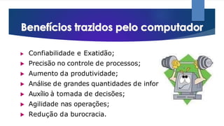 ▶ Confiabilidade e Exatidão;
▶ Precisão no controle de processos;
▶ Aumento da produtividade;
▶ Análise de grandes quantidades de informação;
▶ Auxílio à tomada de decisões;
▶ Agilidade nas operações;
▶ Redução da burocracia.
 
