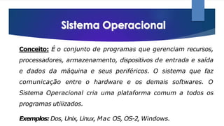 Conceito: É o conjunto de programas que gerenciam recursos,
processadores, armazenamento, dispositivos de entrada e saída
e dados da máquina e seus periféricos. O sistema que faz
comunicação entre o hardware e os demais softwares. O
Sistema Operacional cria uma plataforma comum a todos os
programas utilizados.
Exemplos: Dos, Unix, Linux, Mac OS, OS-2, Windows.
 