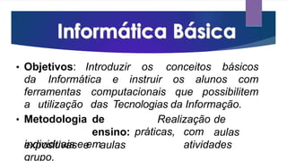 • Objetivos: Introduzir os conceitos básicos
da Informática e instruir os alunos com
ferramentas computacionais que possibilitem
a utilização das Tecnologias da Informação.
Realização de
aulas
• Metodologia de
ensino:
expositivas e aulas
práticas, com
atividades
individuais e em
grupo.
 