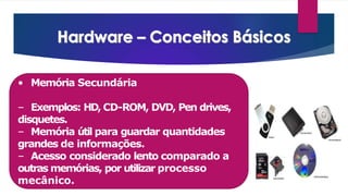 • Memória Secundária
– Exemplos: HD, CD-ROM, DVD, Pen drives,
disquetes.
– Memória útil para guardar quantidades
grandes de informações.
– Acesso considerado lento comparado a
outras memórias, por utilizar processo
mecânico.
 