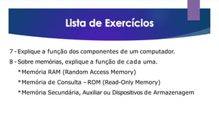 7 - Explique a função dos componentes de um computador.
8 - Sobre memórias, explique a função de cada uma.
*Memória RAM (Random Access Memory)
*Memória de Consulta –ROM (Read-Only Memory)
*Memória Secundária, Auxiliar ou Dispositivos de Armazenagem
 