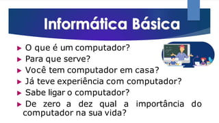▶ O que é um computador?
▶ Para que serve?
▶ Você tem computador em casa?
▶ Já teve experiência com computador?
▶ Sabe ligar o computador?
▶ De zero a dez qual a importância do
computador na sua vida?
 