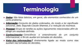 ▶ Dados: São fatos básicos, em geral, são elementos conhecidos de um
certo problema.
▶ Informação: Conjunto de dados ordenados, de modo a ter significado
adicional, úteis. Segundo Claude Shannon, é a redução da incerteza.
▶ Processo: Grupo de tarefas ou ações logicamente relacionadas afim de
atingir um resultado definido.
▶ Conhecimento: Consciência e entendimento de um conjunto
informacional, a fim de auxiliar em tomadas de decisões.
▶ Valor das informações:É diretamente ligado ao modo como elas
auxiliam nas tomadas de decisões.
 