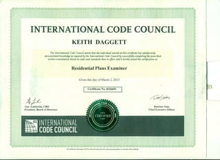INTERNATIONAL CODE COUNCIL
~)L
KEITH DAGGETT
The International Code Council attests that the individual named on this certificate has satisfactorily
demonstrated knowledge as required by the International Code Council by successfully completing the prescribed
written examination based on codes and standards then in effect, and is hereby issued this certification as:
Residential Plans Examiner
Given this day ofMarch 2, 2015
[I Certificate N~.-832669i:J
/f/?t~+;,_.,.
Guy Tomberlin, CBO
President, Board of Directors
Dominic Sims
Chief Executive Officer
This certiPcate is the property ofICC and must be returned to ICC in the event ofsuspension or revocation ofthe certiPcate.
 
