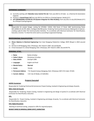 EXPERIENCE SUMMARY: 
 
 Currently working with Nelumbo Icona Control Pvt Ltd. from july‐2014 to till date  as a Electrical & Automation 
Engineer. 
 Previous in Anand Power Ltd from July 2013 to Jun 2014 as a Costing Engineer, Noida (U.P.).  
 ATC ENGINEERING SYSTEM (P) LTD (System Integrator for Allen Bradley), from July 2011 to July 2013,Noida (U.P.)  
As a P4roject Costing Engineer.  
 
ROLE:   
Responsible  for  project  Design,  costing  for  HT(33kV,  132kV),  VCB  Panel,  LT  Panel,  AMF  Synchronizing  Panel, 
MCC,MIMIC,PLC & VFD ,IMCC, Intelligent DB,PDB panels, Tendering‐Technical & Commercial, Making bill of material , 
creating scada & other PLC Communication Activities. To co‐ordinate with Electrical Contractor for Electrification, 
Execution, Erection. To check the entire work as according to approved drawings. 
 
 
PROFESSNIONAL QUALIFICATION: 
 
 3Years  Diploma  in  Electrical  Engineering  from  Govt  Nowgong  Polytechnic  College,  RGPV  Bhopal  in  2010  secured 
72%. 
 XII from S.S.M Nowgong, Distt. Chhatarpur, M.P. Board in 2007. Secured 66.6%. 
 X from Saraswati H.S. School Nowgong, Distt. Chhatarpur, M.P. Board in 2005. Secured 69.7%. 
 
PERSONAL VITAE:   
 
 Name                                 Kavita Urmaliya 
 Father’s Name              Chintamani Urmaliya     
 Date of Birth                   2nd April 1990 
 Languages                        English and Hindi 
 Marital Status                 Married  
 Gender                                 Female 
 Permanent Address      T.B. Hospital Campus Nowgong, Distt. Chhatarpur (M.P.) Pin Code: 471201 
 Current. Address           E‐67, Sec.55 Noida, U.P.(201301) 
                                               
                                       Projects Executed 
JKSPDC‐Ganderbal:  
Responsible for Tendering‐Technical & Commercial, Project Costing, Involved in Engineering and design of panels.   
BHEL ( Dehri & Pasauli): 
 Responsible for Tendering, Project Costing, Involved in Engineering and design of panels,To co‐ordinate with Electrical 
Contractor for Electrification, Execution. 
HPL: 
 Responsible for  Project Costing, Involved in Engineering and design of panels, To co‐ordinate with Electrical Contractor 
for Electrification, Execution. 
IOCL Digboi/Guwahati: 
 Working on technical costing,  proposal or offer for required projects.  
BHARAT MINES & MINERALS (BMM ISPAT), KARNATAKA 
 