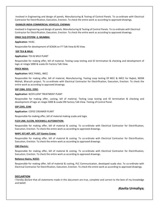  Involved in Engineering and design of panels, Manufacturing & Testing of Control Panels. To co‐ordinate with Electrical 
Contractor for Electrification, Execution, Erection. To check the entire work as according to approved drawings. 
 DAIMLER INDIA COMMERCIAL VEHICLES, CHENNAI  
Involved in Engineering and design of panels, Manufacturing & Testing of Control Panels. To co‐ordinate with Electrical 
Contractor for Electrification, Execution, Erection. To check the entire work as according to approved drawings. 
ONGC SLQ SYSTEM ‐2, MUMBAI:  
Application: HVAC. 
Responsible for development of SCADA on FT Talk View & RS View. 
 SSP TEA & MILK: 
Application: TEA & MILK PLANT  
Responsible for making offer, bill of material, Testing Loop testing and IO termination & checking and development of 
logic at rslogix 5000 & scada On Factory Talk View.        
FRICK INDIA: 
Application: MCC PANEL, IMCC 
Responsible  for  making  offer,  bill  of  material,  Manufacturing,  Testing  Loop  testing  Of  MCC  &  IMCC  for  Rajkot,  NDDB 
Mohali, Bharuch project. To co‐ordinate with Electrical Contractor for Electrification, Execution, Erection. To check the 
entire work as according to approved drawings. 
SSP 2284, 2252, 2292: 
Application: W/EFLUENT TREATMENT PLANT  
Responsible  for  making  offer,  costing,  bill  of  material,  Testing  Loop  testing  and  IO  termination  &  checking  and 
development of logic at rslogix 5000 & scada ON Factory Talk View. Testing of Control Panel. 
SSP 2245, 2246 
Application: COFEE CREAMER PLANT 
Responsible for making offer, bill of material making scada and logix. 
FLEX LINK, ELCON, ROCKWELL AUTOMATION: 
Responsible  for  making  offer,  bill  of  material  &  costing.  To  co‐ordinate  with  Electrical  Contractor  for  Electrification, 
Execution, Erection. To check the entire work as according to approved drawings.   
NHPC 35T,40T, 60T, 15T Gantry Crane: 
Responsible  for  making  offer,  bill  of  material  &  costing.  To  co‐ordinate  with  Electrical  Contractor  for  Electrification, 
Execution, Erection. To check the entire work as according to approved drawings. 
C&S Electric: 
Responsible  for  making  offer,  bill  of  material  &  costing.  To  co‐ordinate  with  Electrical  Contractor  for  Electrification, 
Execution, Erection. To check the entire work as according to approved drawings. 
Reliance Hazira, N2O2: 
Responsible for making offer, bill of material & costing, PLC Communication, developed scada also. To co‐ordinate with 
Electrical Contractor for Electrification, Execution, Erection. To check the entire work as according to approved drawings. 
 
DECLARTION                                                                                                                                                                                                                                       
I hereby declare that all statements made in this document are true, complete and correct to the best of my knowledge 
and belief.                                                                      
                                                                                                                                                                        (Kavita Urmaliya) 
 