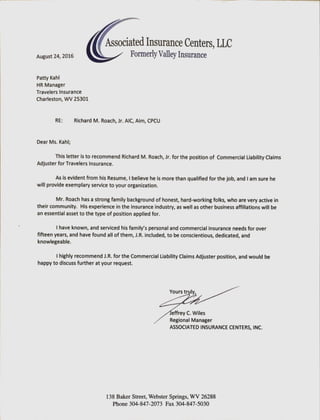 Associated Insurance Centers, LLC
August24,2016 Formerly Valley Insurance
Patty Kahl
HR Manager
Travelers Insurance
Charleston, WV 25301
RE: Richard M. Roach,Jr. AIC, Aim, CPCU
Dear Ms. Kahl;
This letter is to recommend Richard M. Roach,Jr. for the positionof Commercial LiabilityClaims
Adjusterfor Travelers Insurance.
As is evident from his Resume, I believe he is morethan qualifiedfor the job, and I am sure he
will provideexemplary service to your organization.
Mr. Roach has a strong family backgroundof honest,hard-workingfolks, who arevery active in
their community. His experience in the insuranceindustry,as well as other businessaffiliationswill be
an essential asset to the type of positionapplied for.
I have known, and serviced his familVs personaland commercial insuranceneedsfor over
fifteen years, and have found all of them, J.R. included, to be conscientious, dedicated, and
knowlegeable.
I highly recommendJ.R. for the Commercial LiabilityClaims Adjuster position,and would be
happy to discuss further at your request.
Yours truly,
effrey C. Wiles
Regional Manager
ASSOCIATED INSURANCE CENTERS, INC.
138 Baker street, Webster Springs, WV 26288
Phone 304-847-2073 Fax 304-847-5030
 