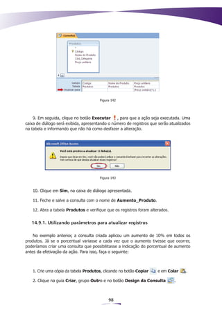 Figura 142




    9. Em seguida, clique no botão Executar     , para que a ação seja executada. Uma
caixa de diálogo será exibida, apresentando o número de registros que serão atualizados
na tabela e informando que não há como desfazer a alteração.




                                       Figura 143


   10. Clique em Sim, na caixa de diálogo apresentada.

   11. Feche e salve a consulta com o nome de Aumento_Produto.

   12. Abra a tabela Produtos e verifique que os registros foram alterados.


   14.9.1. Utilizando parâmetros para atualizar registros

    No exemplo anterior, a consulta criada aplicou um aumento de 10% em todos os
produtos. Já se o porcentual variasse a cada vez que o aumento tivesse que ocorrer,
poderíamos criar uma consulta que possibilitasse a indicação do porcentual de aumento
antes da efetivação da ação. Para isso, faça o seguinte:



   1. Crie uma cópia da tabela Produtos, clicando no botão Copiar    e em Colar     .

   2. Clique na guia Criar, grupo Outro e no botão Design da Consulta         .



                                            98
 