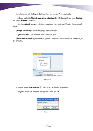 3. Selecione a tabela Cópia de Produtos e o campo Preço unitário.

    4. Clique no botão Tipo de consulta: atualização        , localizado na guia Design,
no grupo Tipo de consulta.

   5. Na linha Atualizar para, digite a expressão [Preço unitário]*[Índice de aumento],
onde:

   [Preço unitário] – Nome do campo a ser alterado.

   * (asterisco) – Operador que indica multiplicação.

    [Índice de aumento] – Parâmetro que será solicitado ao usuário antes da execução
da consulta.




                                       Figura 144




   6. Clique no botão Executar      , para que a ação seja executada.

   7. Digite o índice de aumento desejado e clique em OK.




                                       Figura 145




                                        99
 