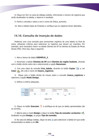 8. Clique em Sim na caixa de diálogo exibida, informando o número de registros que
serão atualizados na tabela, e observe o resultado.

    9. Feche a consulta e salve-a com o nome de Índice_aumento.

    10. Abra a tabela Cópia de Produtos e verifique que os registros foram alterados.




   14.10. Consulta de inserção de dados

    Podemos criar uma consulta para acrescentar registros de uma tabela no final de
outra, utilizando critérios para selecionar os registros que devem ser inseridos. Por
exemplo, será necessário inserir na tabela Clientes de SP os clientes do Estado de Minas
Gerais (MG). Para isso, faça o seguinte:



    1. Abra o banco de dados EXEMPLO_2.

   2. Renomeie a tabela Clientes de SP para Clientes da região Sudeste, clicando
com o botão direito sobre ela e selecionando a opção Renomear.

   3. Crie uma cópia da consulta Cria_tabela, clicando no botão Copiar               e, em
Colar     , dê a ela o nome de Insere_registros.

    4.	 Clique com o botão direito do mouse sobre a consulta Insere_registros e
selecione a opção Modo Design.

    5. Defina o critério adequado.




                                         Figura 146




    6. Clique no botão Executar        e certifique-se de que os dados apresentados são
os corretos.

    7. Alterne para o modo Design e clique no botão Tipo de consulta: acréscimo           ,
localizado na guia Design, no grupo Tipo de consulta.

    8. Na caixa de diálogo exibida, clique na seta    para selecionar a tabela em que serão
acrescentados os dados e em OK.




                                              100
 