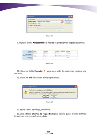 Figura 147



   9. Veja que a linha Acrescentar a é inserida na grade com os respectivos campos.




                                      Figura 148




   10. Clique no botão Executar       , para que a ação de acrescentar registros seja
executada.

   11. Clique em Sim na caixa de diálogo apresentada.




                                      Figura 149




   12. Feche a caixa de diálogo, salvando-a.

   13. Abra a tabela Clientes da região Sudeste e observe que os clientes de Minas
Gerais foram inseridos no final da tabela.




                                       101
 