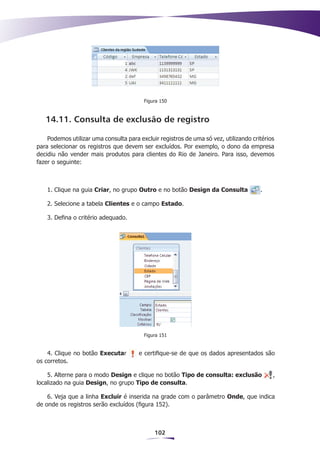 Figura 150



   14.11. Consulta de exclusão de registro

    Podemos utilizar uma consulta para excluir registros de uma só vez, utilizando critérios
para selecionar os registros que devem ser excluídos. Por exemplo, o dono da empresa
decidiu não vender mais produtos para clientes do Rio de Janeiro. Para isso, devemos
fazer o seguinte:



    1. Clique na guia Criar, no grupo Outro e no botão Design da Consulta             .

    2. Selecione a tabela Clientes e o campo Estado.

    3. Defina o critério adequado.




                                         Figura 151


    4. Clique no botão Executar        e certifique-se de que os dados apresentados são
os corretos.

    5. Alterne para o modo Design e clique no botão Tipo de consulta: exclusão             ,
localizado na guia Design, no grupo Tipo de consulta.

    6. Veja que a linha Excluir é inserida na grade com o parâmetro Onde, que indica
de onde os registros serão excluídos (figura 152).



                                             102
 