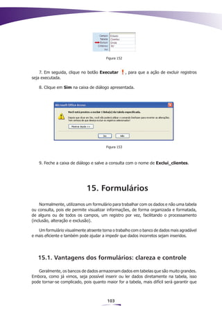 Figura 152



    7. Em seguida, clique no botão Executar          , para que a ação de excluir registros
seja executada.

    8. Clique em Sim na caixa de diálogo apresentada.




                                        Figura 153



    9. Feche a caixa de diálogo e salve a consulta com o nome de Exclui_clientes.




                             15. Formulários
     Normalmente, utilizamos um formulário para trabalhar com os dados e não uma tabela
ou consulta, pois ele permite visualizar informações, de forma organizada e formatada,
de alguns ou de todos os campos, um registro por vez, facilitando o processamento
(inclusão, alteração e exclusão).

   Um formulário visualmente atraente torna o trabalho com o banco de dados mais agradável
e mais eficiente e também pode ajudar a impedir que dados incorretos sejam inseridos.




   15.1. Vantagens dos formulários: clareza e controle

   Geralmente, os bancos de dados armazenam dados em tabelas que são muito grandes.
Embora, como já vimos, seja possível inserir ou ler dados diretamente na tabela, isso
pode tornar-se complicado, pois quanto maior for a tabela, mais difícil será garantir que



                                         103
 