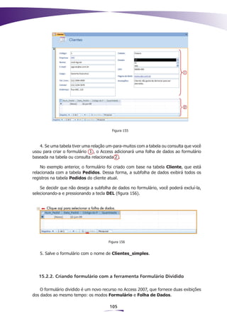 Figura 155



   4. Se uma tabela tiver uma relação um-para-muitos com a tabela ou consulta que você
usou para criar o formulário 1 , o Access adicionará uma folha de dados ao formulário
baseada na tabela ou consulta relacionada 2 .

    No exemplo anterior, o formulário foi criado com base na tabela Cliente, que está
relacionada com a tabela Pedidos. Dessa forma, a subfolha de dados exibirá todos os
registros na tabela Pedidos do cliente atual.

    Se decidir que não deseja a subfolha de dados no formulário, você poderá excluí-la,
selecionando-a e pressionando a tecla DEL (figura 156).




                                       Figura 156


   5. Salve o formulário com o nome de Clientes_simples.




   15.2.2. Criando formulário com a ferramenta Formulário Dividido

    O formulário dividido é um novo recurso no Access 2007, que fornece duas exibições
dos dados ao mesmo tempo: os modos Formulário e Folha de Dados.

                                       105
 