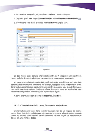 1. No painel de navegação, clique sobre a tabela ou consulta desejada.

    2. Clique na guia Criar, no grupo Formulários e no botão Formulário Dividido          .

    3. O formulário será criado e exibido no modo Layout (figura 157).




                                         Figura 157



   Os dois modos estão sempre sincronizados entre si. A seleção de um registro ou
campo na folha de dados seleciona o mesmo registro ou campo na outra parte.

    Ao trabalhar com formulários divididos, você usufrui dos benefícios de ambos os tipos
de formulários em um único formulário. Por exemplo, você pode usar a parte folha de dados
do formulário para localizar rapidamente um registro e, depois, usar a parte formulário
para exibir ou editar o registro, desde que a fonte de registro possa ser atualizada e você
não tenha configurado o formulário para impedir essas ações.

    4. Salve o formulário com o nome de Produtos_dividido.




   15.2.3. Criando formulário com a ferramenta Vários Itens

    Um formulário com vários itens permite visualizar mais de um registro ao mesmo
tempo. Esse tipo de formulário pode ser parecido com uma folha de dados, quando
criado. No entanto, como se trata de um formulário, há mais opções de personalização
do que em uma folha de dados.




                                             106
 