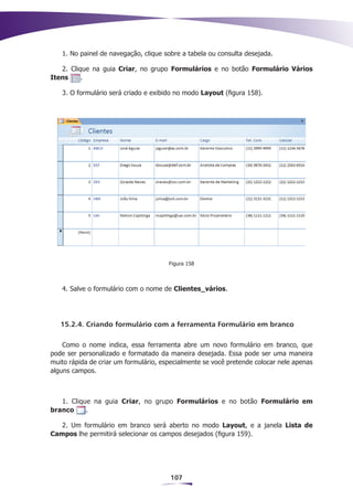 1. No painel de navegação, clique sobre a tabela ou consulta desejada.

   2. Clique na guia Criar, no grupo Formulários e no botão Formulário Vários
Itens     .

   3. O formulário será criado e exibido no modo Layout (figura 158).




                                       Figura 158



   4. Salve o formulário com o nome de Clientes_vários.




   15.2.4. Criando formulário com a ferramenta Formulário em branco

    Como o nome indica, essa ferramenta abre um novo formulário em branco, que
pode ser personalizado e formatado da maneira desejada. Essa pode ser uma maneira
muito rápida de criar um formulário, especialmente se você pretende colocar nele apenas
alguns campos.



   1. Clique na guia Criar, no grupo Formulários e no botão Formulário em
branco     .

   2. Um formulário em branco será aberto no modo Layout, e a janela Lista de
Campos lhe permitirá selecionar os campos desejados (figura 159).




                                       107
 