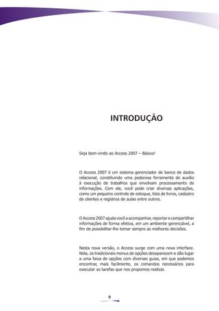 INTRODUÇÃO



Seja bem-vindo ao Access 2007 – Básico!



O Access 2007 é um sistema gerenciador de banco de dados
relacional, constituindo uma poderosa ferramenta de auxílio
à execução de trabalhos que envolvam processamento de
informações. Com ele, você pode criar diversas aplicações,
como um pequeno controle de estoque, lista de livros, cadastro
de clientes e registros de aulas entre outros.



O Access 2007 ajuda você a acompanhar, reportar e compartilhar
informações de forma efetiva, em um ambiente gerenciável, a
fim de possibilitar-lhe tomar sempre as melhores decisões.



Nesta nova versão, o Access surge com uma nova interface.
Nela, os tradicionais menus de opções desaparecem e dão lugar
a uma faixa de opções com diversas guias, em que podemos
encontrar, mais facilmente, os comandos necessários para
executar as tarefas que nos propomos realizar.




               9
 