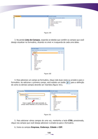 Figura 159



   3. Na janela Lista de Campos, expanda as tabelas que contêm os campos que você
deseja visualizar no formulário, clicando no sinal + à esquerda de cada uma delas.




                                       Figura 160



    4. Para adicionar um campo ao formulário, clique nele duas vezes ou arraste-o para o
formulário. Ao adicionar o primeiro campo, será exibido um botão        para a definição
de como os demais campos deverão ser inseridos (figura 161).




                                       Figura 161



    5. Para adicionar vários campos de uma vez, mantenha a tecla CTRL pressionada,
clique nos campos que você deseja adicionar e arraste-os para o formulário.

   6. Insira os campos Empresa, Endereço, Cidade e CEP.


                                           108
 