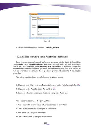 Figura 162



   7. Salve o formulário com o nome de Clientes_branco.




   15.2.5. Criando formulário com o Assistente de Formulário

    Como vimos, o Access oferece várias ferramentas para a criação rápida de formulários
na guia Criar, no grupo Formulários. No entanto, se você quiser ser mais seletivo em
relação aos campos exibidos, use o Assistente de Formulário. O assistente também lhe
permite definir como os dados são agrupados e classificados e você pode usar campos de
mais de uma tabela ou consulta, desde que tenha previamente especificado as relações
entre elas.

   Para ativar o assistente de formulários, siga os passos abaixo:



   1. Clique na guia Criar, no grupo Formulários e no botão Mais Formulários          .

   2. Clique na opção Assistente de Formulário         .

   3. Selecione a tabela e os campos desejados e clique em Avançar.



   Para selecionar os campos desejados, utilize:

   > Para acrescentar o campo que estiver selecionado ao formulário.

   >> Para acrescentar todos os campos ao formulário.

   < Para retirar um campo do formulário.

   << Para retirar todos os campos do formulário.


                                        109
 