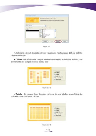 Figura 163



    4. Selecione o layout desejado entre os visualizados nas figuras de 164-A a 164-D e
clique em Avançar.

    • Coluna – Os rótulos dos campos aparecem em negrito e alinhados à direita, e o
alinhamento dos campos obedece ao seu tipo.




                                      Figura 164-A



     • Tabela – Os campos ficam dispostos na forma de uma tabela e seus rótulos são
utilizados como títulos das colunas.




                                      Figura 164-B


                                           110
 