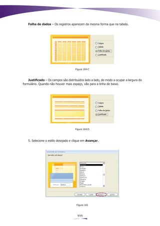 Folha de dados – Os registros aparecem da mesma forma que na tabela.




                                      Figura 164-C



    Justificado – Os campos são distribuídos lado a lado, de modo a ocupar a largura do
formulário. Quando não houver mais espaço, vão para a linha de baixo.




                                      Figura 164-D



   5. Selecione o estilo desejado e clique em Avançar.




                                       Figura 165



                                       111
 