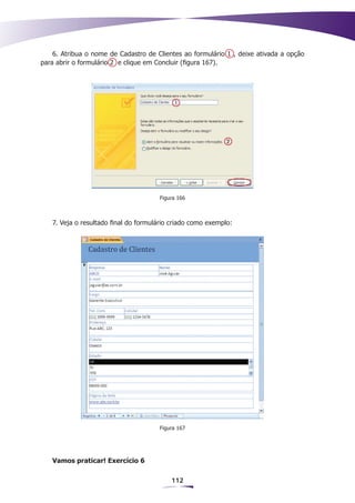6. Atribua o nome de Cadastro de Clientes ao formulário 1 , deixe ativada a opção
para abrir o formulário 2 e clique em Concluir (figura 167).




                                      Figura 166



   7. Veja o resultado final do formulário criado como exemplo:




                                      Figura 167




   Vamos praticar! Exercício 6

                                          112
 
