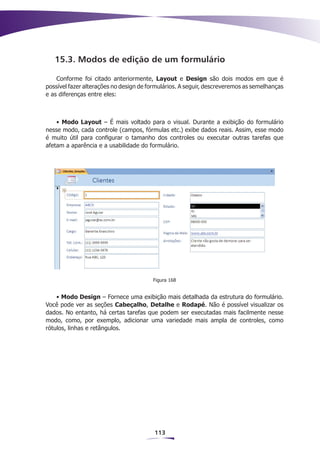 15.3. Modos de edição de um formulário

    Conforme foi citado anteriormente, Layout e Design são dois modos em que é
possível fazer alterações no design de formulários. A seguir, descreveremos as semelhanças
e as diferenças entre eles:



    • Modo Layout – É mais voltado para o visual. Durante a exibição do formulário
nesse modo, cada controle (campos, fórmulas etc.) exibe dados reais. Assim, esse modo
é muito útil para configurar o tamanho dos controles ou executar outras tarefas que
afetam a aparência e a usabilidade do formulário.




                                        Figura 168


    • Modo Design – Fornece uma exibição mais detalhada da estrutura do formulário.
Você pode ver as seções Cabeçalho, Detalhe e Rodapé. Não é possível visualizar os
dados. No entanto, há certas tarefas que podem ser executadas mais facilmente nesse
modo, como, por exemplo, adicionar uma variedade mais ampla de controles, como
rótulos, linhas e retângulos.




                                         113
 