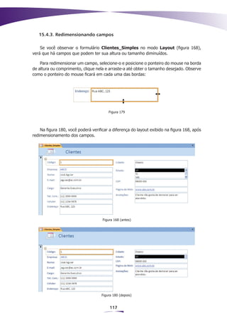 15.4.3. Redimensionando campos

    Se você observar o formulário Clientes_Simples no modo Layout (figura 168),
verá que há campos que podem ter sua altura ou tamanho diminuídos.

    Para redimensionar um campo, selecione-o e posicione o ponteiro do mouse na borda
de altura ou comprimento, clique nela e arraste-a até obter o tamanho desejado. Observe
como o ponteiro do mouse ficará em cada uma das bordas:




                                        Figura 179




    Na figura 180, você poderá verificar a diferença do layout exibido na figura 168, após
redimensionamento dos campos.




                                     Figura 168 (antes)




                                    Figura 180 (depois)


                                         117
 