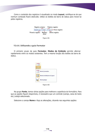Como o conteúdo dos registros é visualizado no modo Layout, certifique-se de que
nenhum conteúdo ficará obstruído. Utilize os botões da barra de status para mover-se
pelos registros.




                                      Figura 181




   15.4.4. Utilizando a guia Formatar

    O primeiro grupo da guia Formatar, Modos de Exibição permite alternar
rapidamente entre os modos existentes. Tem a mesma função dos botões da barra de
status.




                                      Figura 182



    No grupo Fonte, temos várias opções para melhorar a aparência do formulário. Para
que as opções fiquem disponíveis, é necessário que um controle (campo, caixa de texto
etc.) esteja selecionado.

   Selecione o campo Nome e faça as alterações, clicando nas seguintes opções:




                                          118
 
