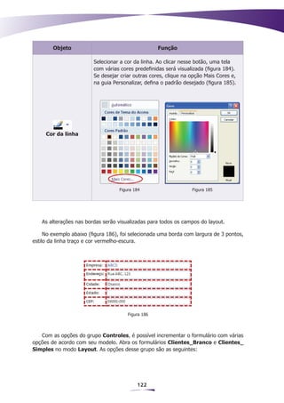 Objeto                                      Função

                         Selecionar a cor da linha. Ao clicar nesse botão, uma tela
                         com várias cores predefinidas será visualizada (figura 184).
                         Se desejar criar outras cores, clique na opção Mais Cores e,
                         na guia Personalizar, defina o padrão desejado (figura 185).




     Cor da linha




                                   Figura 184                     Figura 185




   As alterações nas bordas serão visualizadas para todos os campos do layout.

     No exemplo abaixo (figura 186), foi selecionada uma borda com largura de 3 pontos,
estilo da linha traço e cor vermelho-escura.




                                       Figura 186



   Com as opções do grupo Controles, é possível incrementar o formulário com várias
opções de acordo com seu modelo. Abra os formulários Clientes_Branco e Clientes_
Simples no modo Layout. As opções desse grupo são as seguintes:




                                           122
 