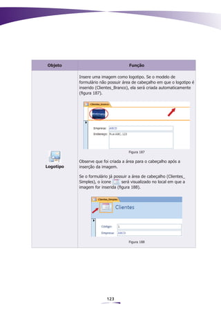 Objeto                               Função

           Insere uma imagem como logotipo. Se o modelo de
           formulário não possuir área de cabeçalho em que o logotipo é
           inserido (Clientes_Branco), ela será criada automaticamente
           (figura 187).




                                     Figura 187

           Observe que foi criada a área para o cabeçalho após a
Logotipo   inserção da imagem.

           Se o formulário já possuir a área de cabeçalho (Clientes_
           Simples), o ícone      será visualizado no local em que a
           imagem for inserida (figura 188).




                                     Figura 188




                         123
 
