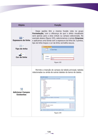 Objeto                                    Função


                         Essas opções têm a mesma função vista no grupo
                     Formatação, com a diferença de que o efeito visualizado
                     será apenas para a área (rótulo ou campo) selecionada. No
                     exemplo abaixo (figura 193), selecionamos o campo Empresa
Espessura da linha   e aplicamos uma borda com a espessura da linha de 3 pontos,
                     tipo de linha traços e cor da linha vermelho-escura.


  Tipo de linha



   Cor da linha

                                               Figura 193




                         Permite a inserção de campos da tabela principal, tabelas
                     relacionadas ou ainda de outras tabelas do banco de dados.




Adicionar Campos
    Existentes




                                               Figura 194




                                      126
 