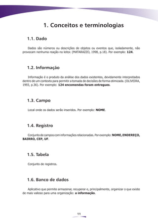1. Conceitos e terminologias

   1.1. Dado

    Dados são números ou descrições de objetos ou eventos que, isoladamente, não
provocam nenhuma reação no leitor. (MATARAZZO, 1998, p.18). Por exemplo: 124.




   1.2. Informação

   Informação é o produto da análise dos dados existentes, devidamente interpretados
dentro de um contexto para permitir a tomada de decisões de forma otimizada. (OLIVEIRA,
1993, p.36). Por exemplo: 124 encomendas foram entregues.




   1.3. Campo

   Local onde os dados serão inseridos. Por exemplo: NOME.




   1.4. Registro

   Conjunto de campos com informações relacionadas. Por exemplo: NOME, ENDEREÇO,
BAIRRO, CEP, UF.




   1.5. Tabela

   Conjunto de registros.




   1.6. Banco de dados

   Aplicativo que permite armazenar, recuperar e, principalmente, organizar o que existe
de mais valioso para uma organização: a informação.




                                        11
 