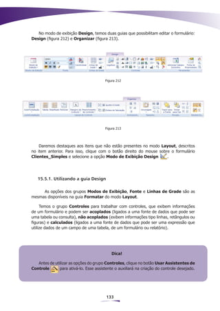 No modo de exibição Design, temos duas guias que possibilitam editar o formulário:
Design (figura 212) e Organizar (figura 213).




                                        Figura 212




                                        Figura 213




    Daremos destaques aos itens que não estão presentes no modo Layout, descritos
no item anterior. Para isso, clique com o botão direito do mouse sobre o formulário
Clientes_Simples e selecione a opção Modo de Exibição Design         .




   15.5.1. Utilizando a guia Design

     As opções dos grupos Modos de Exibição, Fonte e Linhas de Grade são as
mesmas disponíveis na guia Formatar do modo Layout.

     Temos o grupo Controles para trabalhar com controles, que exibem informações
de um formulário e podem ser acoplados (ligados a uma fonte de dados que pode ser
uma tabela ou consulta), não acoplados (exibem informações tipo linhas, retângulos ou
figuras) e calculados (ligados a uma fonte de dados que pode ser uma expressão que
utilize dados de um campo de uma tabela, de um formulário ou relatório).




                                            Dica!

   Antes de utilizar as opções do grupo Controles, clique no botão Usar Assistentes de
Controle       para ativá-lo. Esse assistente o auxiliará na criação do controle desejado.




                                         133
 