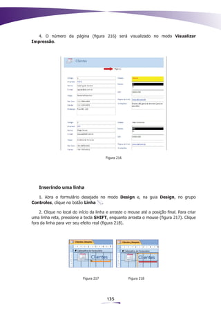 4. O número da página (figura 216) será visualizado no modo Visualizar
Impressão.




                                         Figura 216




    Inserindo uma linha

   1. Abra o formulário desejado no modo Design e, na guia Design, no grupo
Controles, clique no botão Linha  .

    2. Clique no local do início da linha e arraste o mouse até a posição final. Para criar
uma linha reta, pressione a tecla SHIFT, enquanto arrasta o mouse (figura 217). Clique
fora da linha para ver seu efeito real (figura 218).




                            Figura 217                Figura 218




                                         135
 
