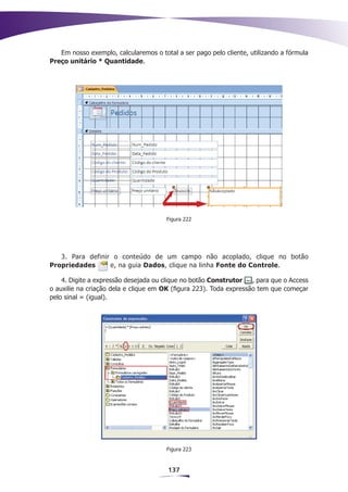 Em nosso exemplo, calcularemos o total a ser pago pelo cliente, utilizando a fórmula
Preço unitário * Quantidade.




                                       Figura 222




   3. Para definir o conteúdo de um campo não acoplado, clique no botão
Propriedades      e, na guia Dados, clique na linha Fonte do Controle.

    4. Digite a expressão desejada ou clique no botão Construtor    , para que o Access
o auxilie na criação dela e clique em OK (figura 223). Toda expressão tem que começar
pelo sinal = (igual).




                                       Figura 223


                                       137
 