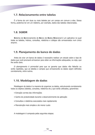 1.7. Relacionamento entre tabelas

    É a forma de unir duas ou mais tabelas por um campo em comum a elas. Dessa
forma, podemos ter em um relatório, por exemplo, dados das tabelas relacionadas.




   1.8. SGBDR

    Sistema de Gerenciamento de Banco de Dados Relacional é um aplicativo no qual
todas as tabelas, índices, consultas, relatórios e códigos são armazenados num único
arquivo.




   1.9. Planejamento do banco de dados

    Antes de criar um banco de dados é necessário realizar um estudo sobre o tipo de
dados que você precisará armazenar para obter as informações adequadas, ou seja, que
lhe serão úteis.

    O planejamento é primordial para que se garanta que dados não faltarão ou
serão repetidos, que as tabelas e campos que armazenarão os dados sejam definidos
corretamente, entre outros.




   1.10. Modelagem de dados

    Modelagem de dados é a maneira de organizar os dados, estruturando corretamente
todos os objetos (tabelas, consultas, relatórios etc.) que serão utilizados, garantindo:

   • Extração correta das informações

   • Ganho de produtividade durante o desenvolvimento da aplicação

   • Consultas e relatórios executados mais rapidamente

   • Manutenção mais simples e de menor custo



   A modelagem é composta pelas seguintes etapas:




                                            12
 